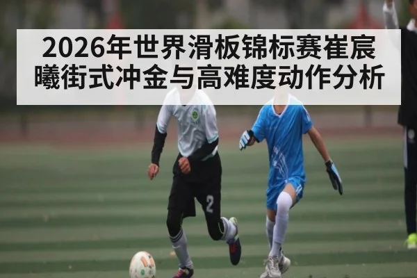 2026年世界滑板锦标赛崔宸曦街式冲金与高难度动作分析
